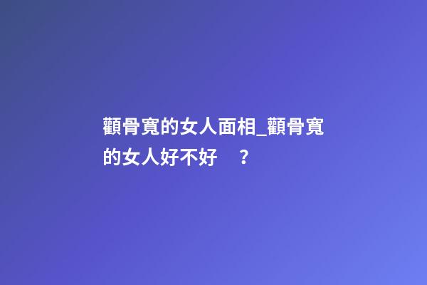顴骨寬的女人面相_顴骨寬的女人好不好？